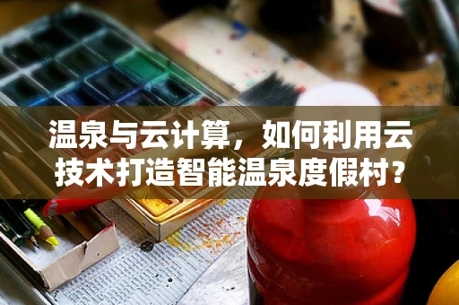 温泉与云计算，如何利用云技术打造智能温泉度假村？