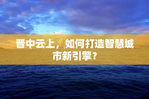 晋中云上，如何打造智慧城市新引擎？