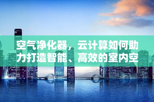 空气净化器，云计算如何助力打造智能、高效的室内空气质量解决方案？