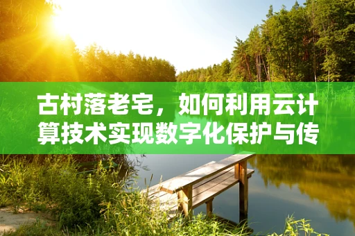 古村落老宅，如何利用云计算技术实现数字化保护与传承？