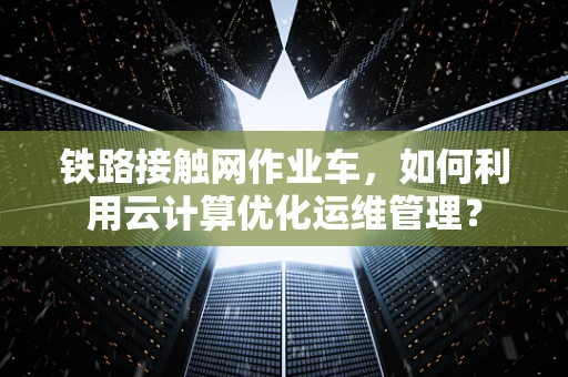 铁路接触网作业车，如何利用云计算优化运维管理？
