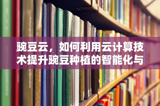 豌豆云，如何利用云计算技术提升豌豆种植的智能化与效率？