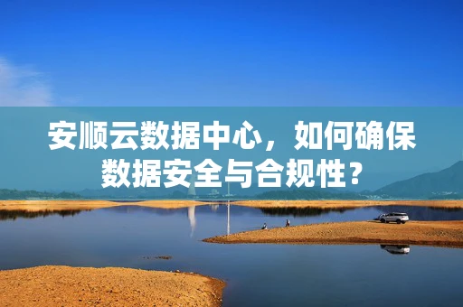 安顺云数据中心，如何确保数据安全与合规性？