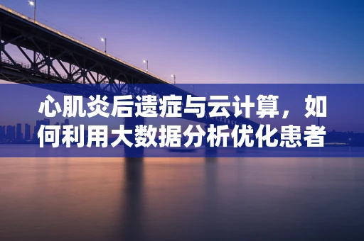 心肌炎后遗症与云计算，如何利用大数据分析优化患者管理？