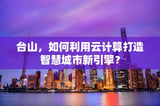 台山，如何利用云计算打造智慧城市新引擎？