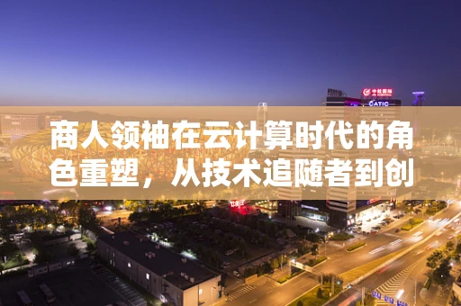 商人领袖在云计算时代的角色重塑，从技术追随者到创新驱动者？