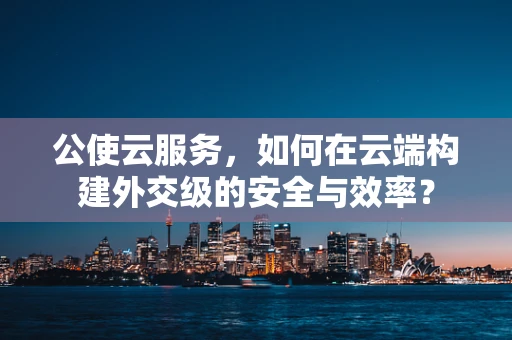 公使云服务，如何在云端构建外交级的安全与效率？