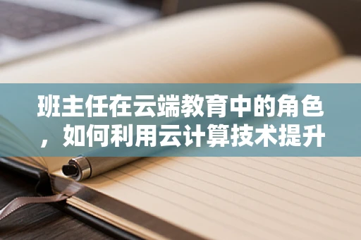 班主任在云端教育中的角色，如何利用云计算技术提升班级管理效率？