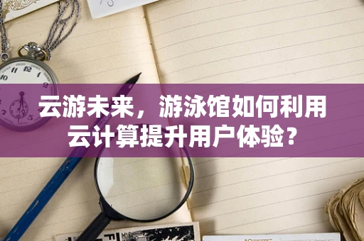云游未来，游泳馆如何利用云计算提升用户体验？