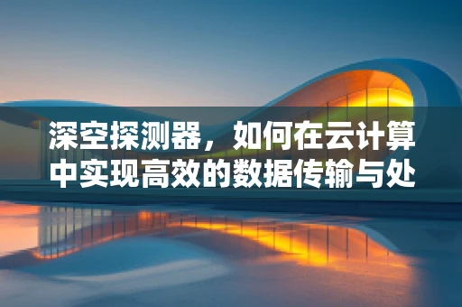深空探测器，如何在云计算中实现高效的数据传输与处理？