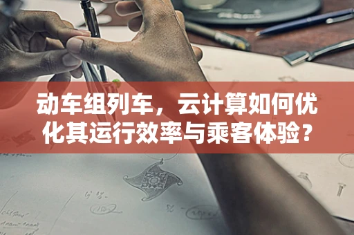 动车组列车，云计算如何优化其运行效率与乘客体验？