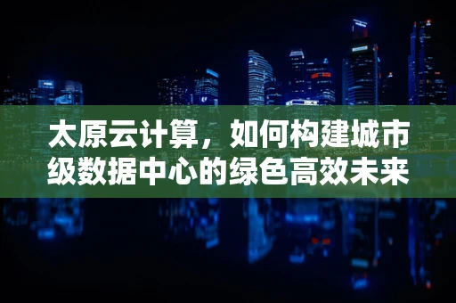 太原云计算，如何构建城市级数据中心的绿色高效未来？