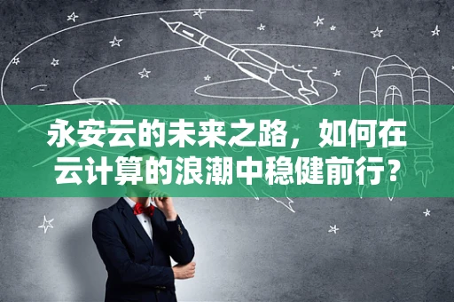 永安云的未来之路，如何在云计算的浪潮中稳健前行？
