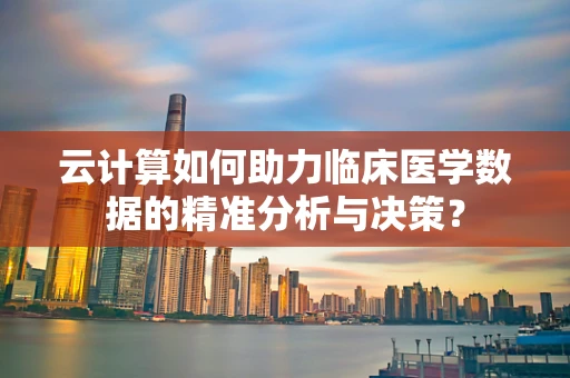 云计算如何助力临床医学数据的精准分析与决策？