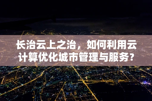 长治云上之治，如何利用云计算优化城市管理与服务？