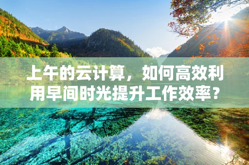 上午的云计算，如何高效利用早间时光提升工作效率？