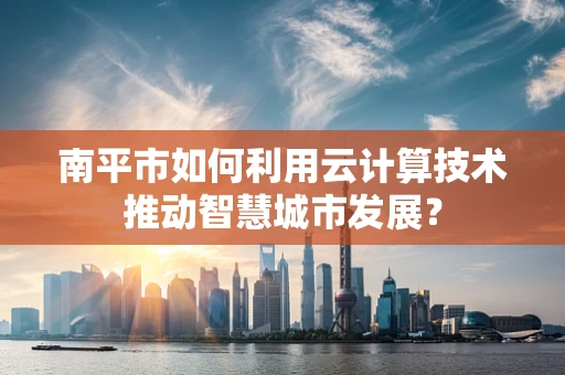南平市如何利用云计算技术推动智慧城市发展？
