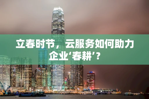 立春时节，云服务如何助力企业‘春耕’？