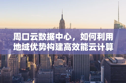 周口云数据中心，如何利用地域优势构建高效能云计算平台？