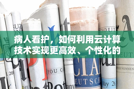 病人看护，如何利用云计算技术实现更高效、个性化的护理？