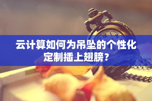 云计算如何为吊坠的个性化定制插上翅膀？
