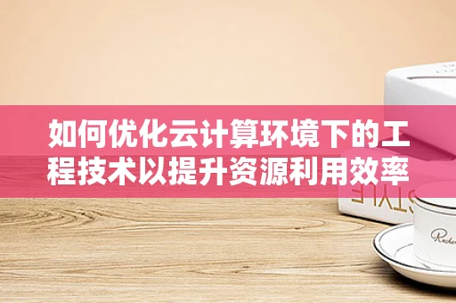 如何优化云计算环境下的工程技术以提升资源利用效率？
