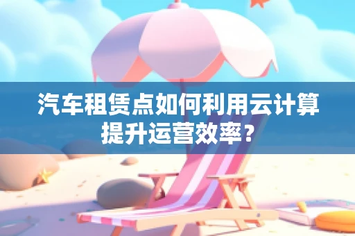 汽车租赁点如何利用云计算提升运营效率？