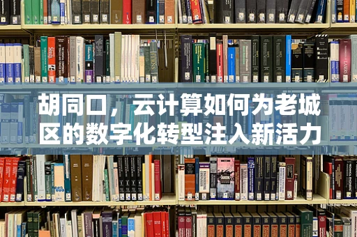胡同口，云计算如何为老城区的数字化转型注入新活力？