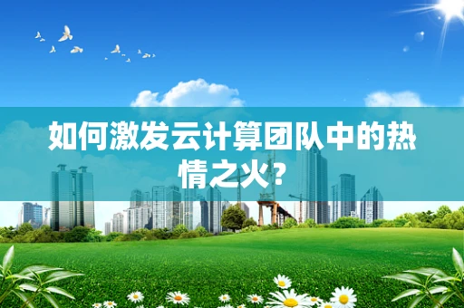 如何激发云计算团队中的热情之火？