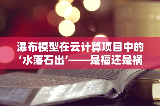瀑布模型在云计算项目中的‘水落石出’——是福还是祸？