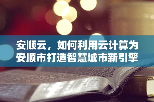 安顺云，如何利用云计算为安顺市打造智慧城市新引擎？