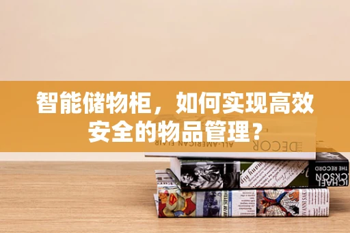 智能储物柜，如何实现高效安全的物品管理？