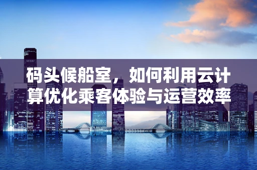 码头候船室，如何利用云计算优化乘客体验与运营效率？