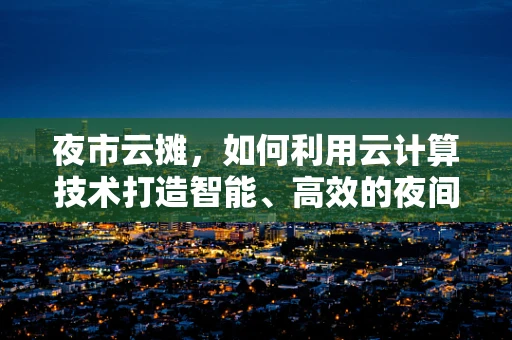 夜市云摊，如何利用云计算技术打造智能、高效的夜间经济新生态？