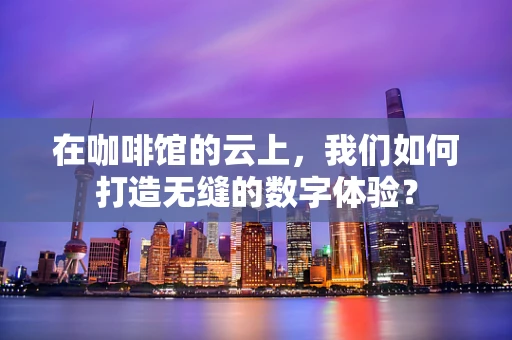 在咖啡馆的云上，我们如何打造无缝的数字体验？