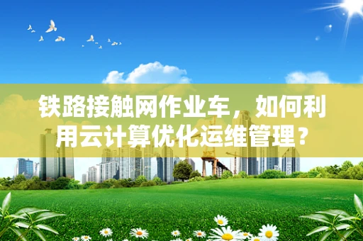 铁路接触网作业车，如何利用云计算优化运维管理？