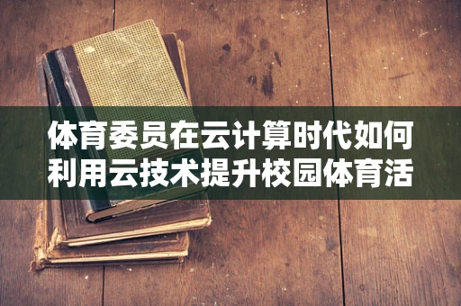 体育委员在云计算时代如何利用云技术提升校园体育活动的效率与参与度？