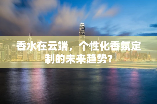 香水在云端，个性化香氛定制的未来趋势？