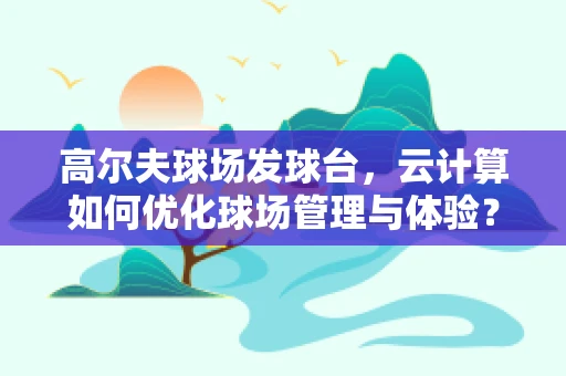 高尔夫球场发球台，云计算如何优化球场管理与体验？