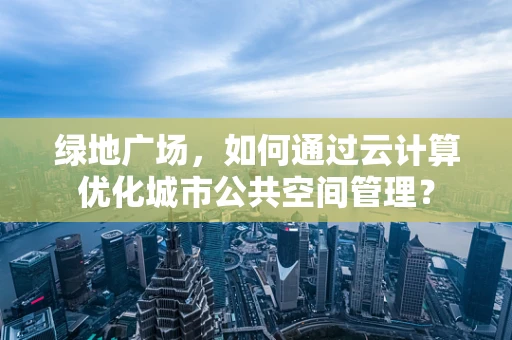 绿地广场，如何通过云计算优化城市公共空间管理？
