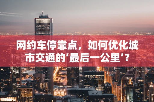 网约车停靠点，如何优化城市交通的‘最后一公里’？