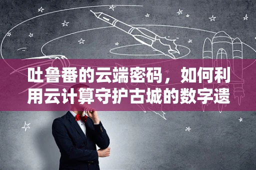 吐鲁番的云端密码，如何利用云计算守护古城的数字遗产？