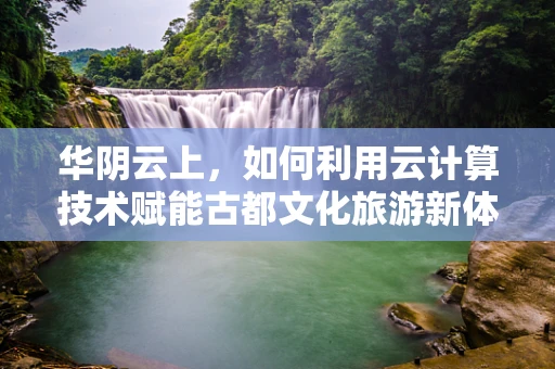 华阴云上，如何利用云计算技术赋能古都文化旅游新体验？