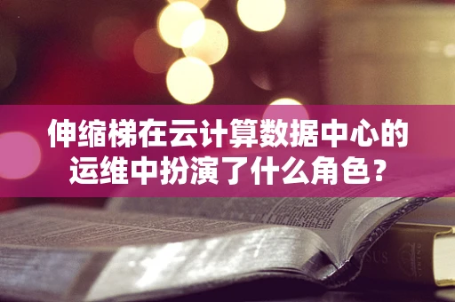 伸缩梯在云计算数据中心的运维中扮演了什么角色？