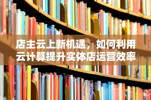 店主云上新机遇，如何利用云计算提升实体店运营效率？