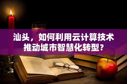 汕头，如何利用云计算技术推动城市智慧化转型？