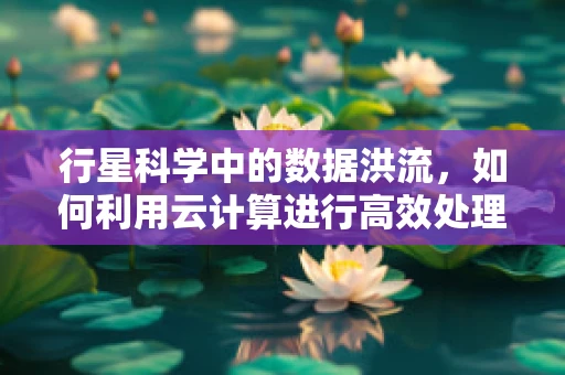 行星科学中的数据洪流，如何利用云计算进行高效处理？