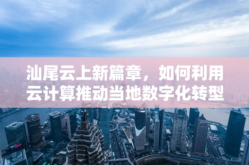汕尾云上新篇章，如何利用云计算推动当地数字化转型？