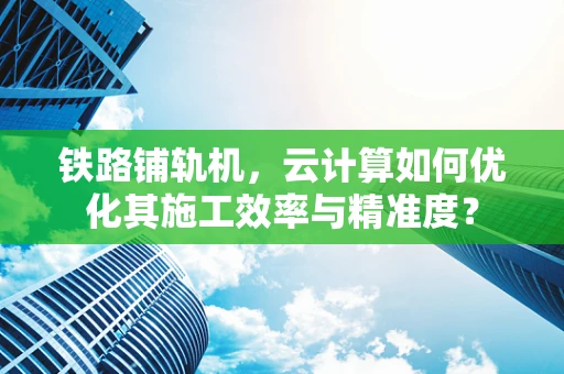 铁路铺轨机，云计算如何优化其施工效率与精准度？