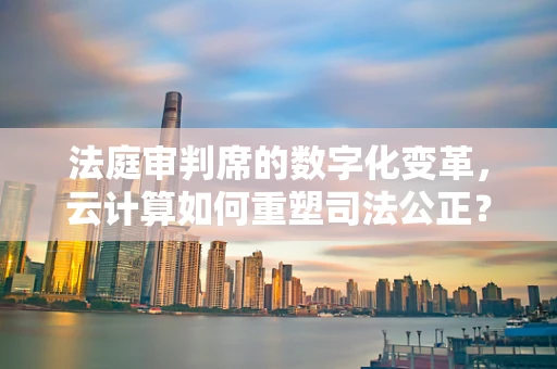 法庭审判席的数字化变革，云计算如何重塑司法公正？